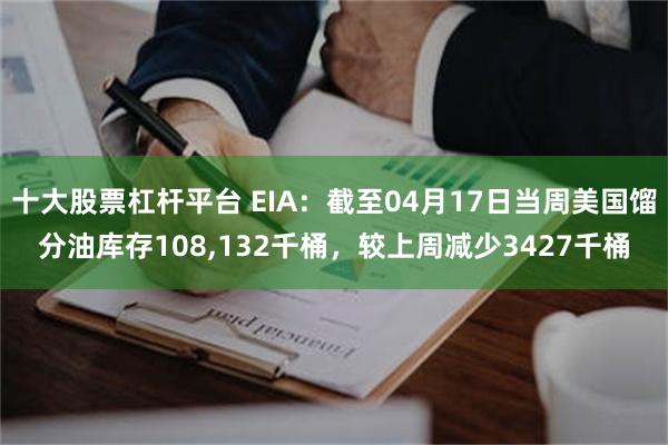 十大股票杠杆平台 EIA：截至04月17日当周美国馏分油库存108,132千桶，较上周减少3427千桶
