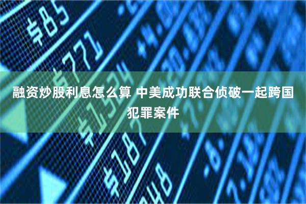 融资炒股利息怎么算 中美成功联合侦破一起跨国犯罪案件