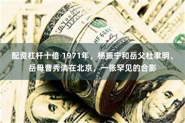 配资杠杆十倍 1971年，杨振宁和岳父杜聿明、岳母曹秀清在北京，一张罕见的合影