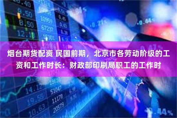 烟台期货配资 民国前期,北京市各劳动阶级的工资和工作时长:财政部印刷局职工的工作时