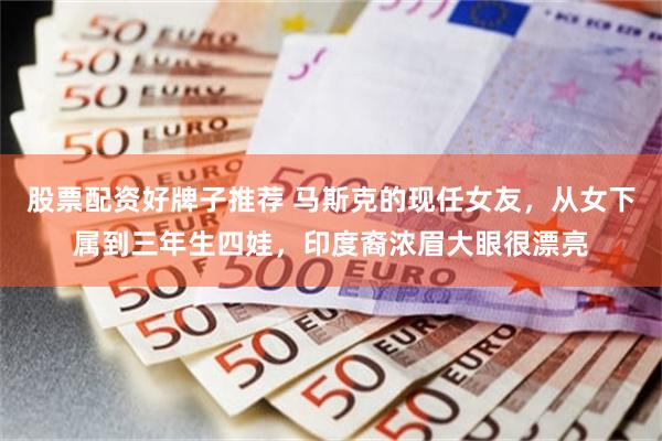 股票配资好牌子推荐 马斯克的现任女友，从女下属到三年生四娃，印度裔浓眉大眼很漂亮