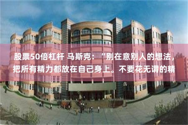 股票50倍杠杆 马斯克：“别在意别人的想法，把所有精力都放在自己身上。不要花无谓的精