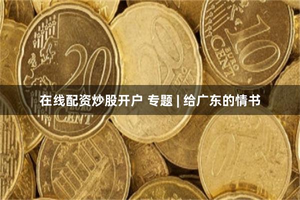 在线配资炒股开户 专题 | 给广东的情书