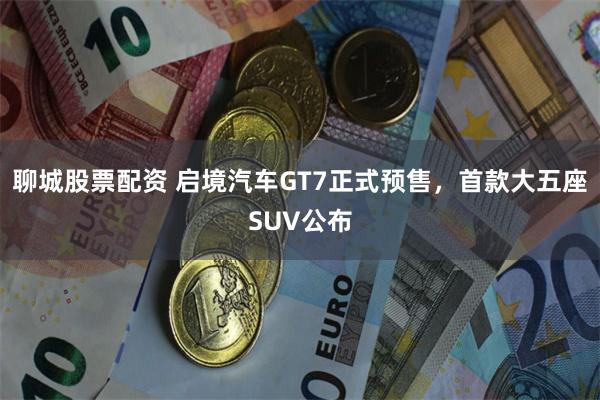 聊城股票配资 启境汽车GT7正式预售，首款大五座SUV公布