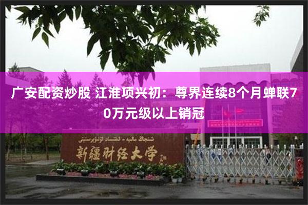 广安配资炒股 江淮项兴初：尊界连续8个月蝉联70万元级以上销冠