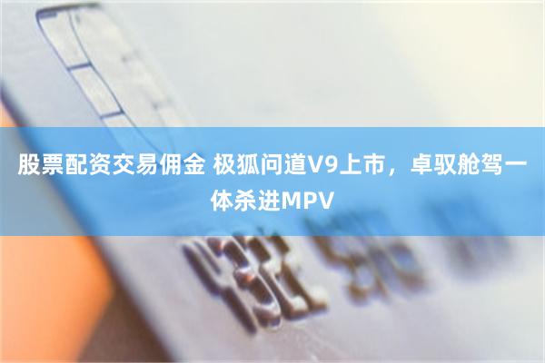 股票配资交易佣金 极狐问道V9上市，卓驭舱驾一体杀进MPV