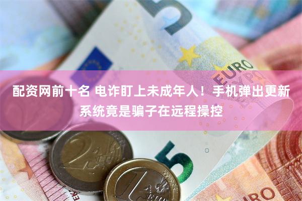 配资网前十名 电诈盯上未成年人！手机弹出更新系统竟是骗子在远程操控