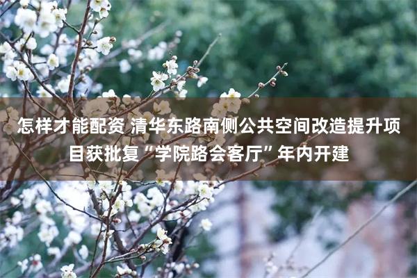 怎样才能配资 清华东路南侧公共空间改造提升项目获批复“学院路会客厅”年内开建