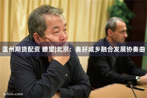 温州期货配资 瞭望|北京：奏好城乡融合发展协奏曲