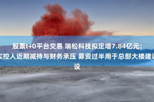 股票t+0平台交易 瑞松科技拟定增7.84亿元：实控人近期减持与财务承压 募资过半用于总部大楼建设