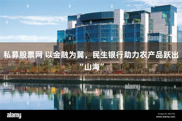 私募股票网 以金融为翼，民生银行助力农产品跃出“山海”