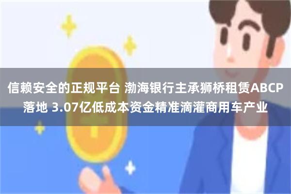 信赖安全的正规平台 渤海银行主承狮桥租赁ABCP落地 3.07亿低成本资金精准滴灌商用车产业