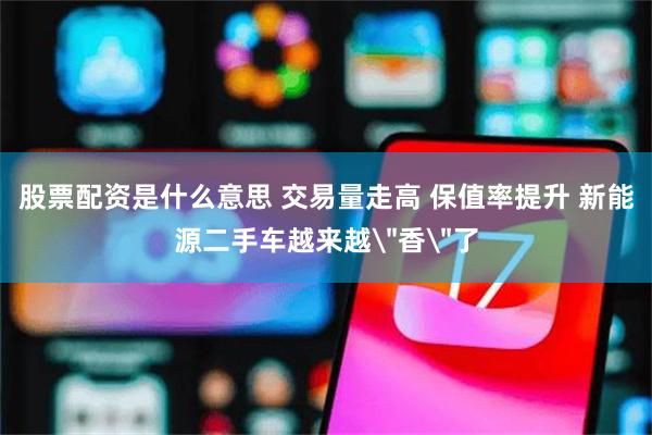 股票配资是什么意思 交易量走高 保值率提升 新能源二手车越来越
