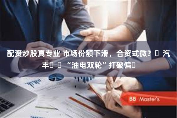 配资炒股真专业 市场份额下滑，合资式微？⼴汽丰⽥⽤“油电双轮”打破偏⻅