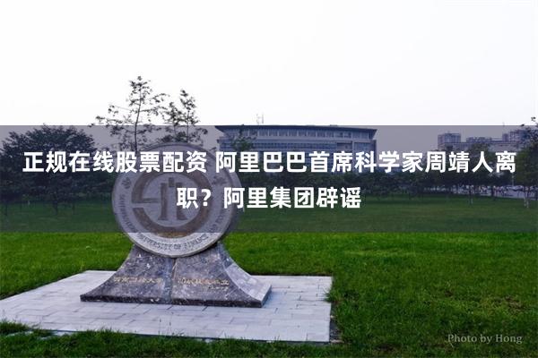 正规在线股票配资 阿里巴巴首席科学家周靖人离职？阿里集团辟谣