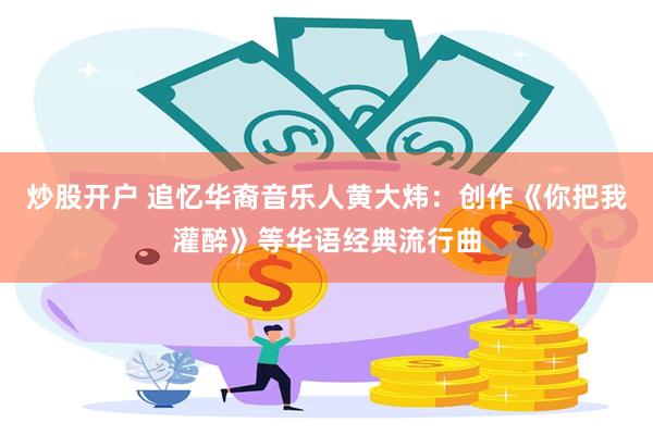炒股开户 追忆华裔音乐人黄大炜:创作《你把我灌醉》等华语经典流行曲