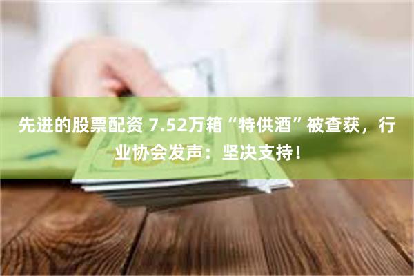 先进的股票配资 7.52万箱“特供酒”被查获，行业协会发声：坚决支持！