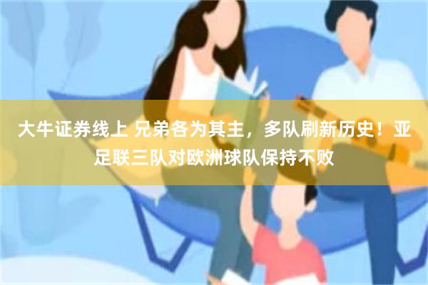 大牛证券线上 兄弟各为其主,多队刷新历史!亚足联三队对欧洲球队保持不败
