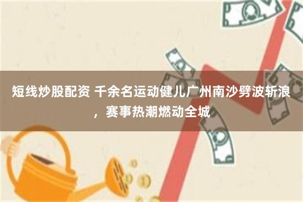 短线炒股配资 千余名运动健儿广州南沙劈波斩浪，赛事热潮燃动全城