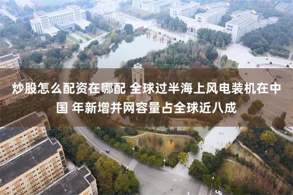 炒股怎么配资在哪配 全球过半海上风电装机在中国 年新增并网容量占全球近八成