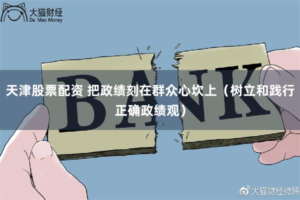 天津股票配资 把政绩刻在群众心坎上（树立和践行正确政绩观）