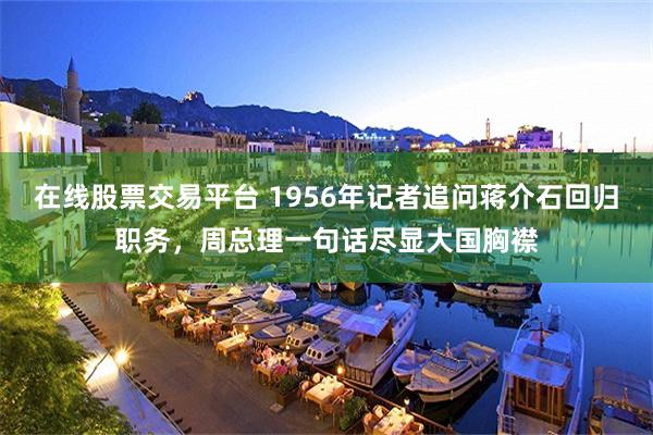 在线股票交易平台 1956年记者追问蒋介石回归职务，周总理一句话尽显大国胸襟
