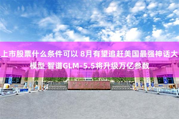 上市股票什么条件可以 8月有望追赶美国最强神话大模型 智谱GLM-5.5将升级万亿参数