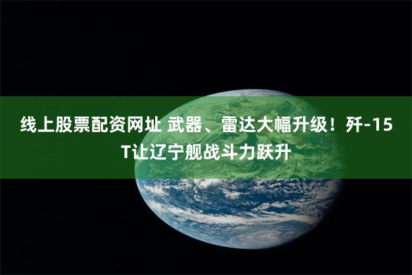 线上股票配资网址 武器、雷达大幅升级！歼-15T让辽宁舰战斗力跃升