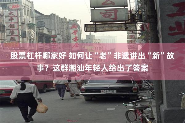 股票杠杆哪家好 如何让“老”非遗讲出“新”故事？这群潮汕年轻人给出了答案