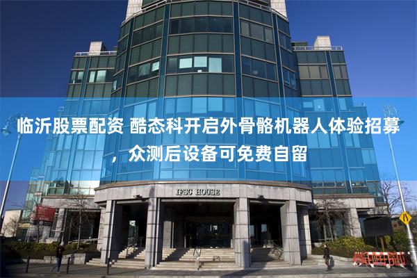 临沂股票配资 酷态科开启外骨骼机器人体验招募，众测后设备可免费自留