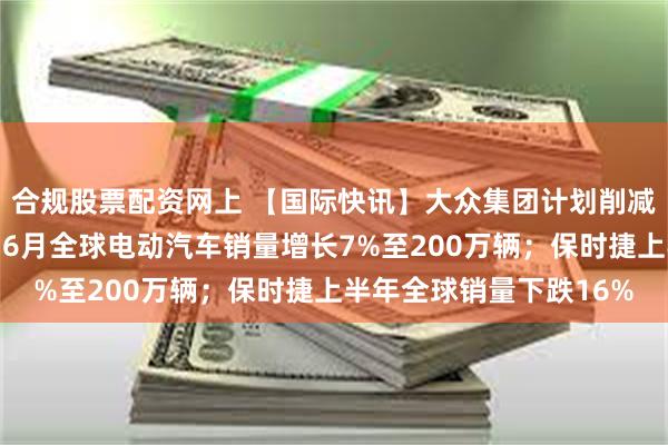 合规股票配资网上 【国际快讯】大众集团计划削减产能、精简车型矩阵；6月全球电动汽车销量增长7%至200万辆；保时捷上半年全球销量下跌16%