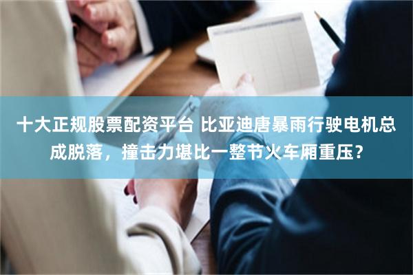 十大正规股票配资平台 比亚迪唐暴雨行驶电机总成脱落，撞击力堪比一整节火车厢重压？