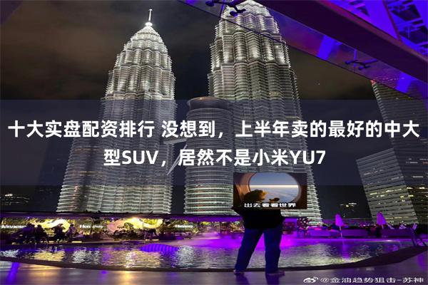 十大实盘配资排行 没想到，上半年卖的最好的中大型SUV，居然不是小米YU7