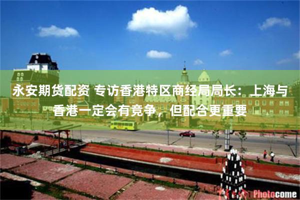 永安期货配资 专访香港特区商经局局长：上海与香港一定会有竞争，但配合更重要
