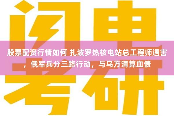 股票配资行情如何 扎波罗热核电站总工程师遇害，俄军兵分三路行动，与乌方清算血债