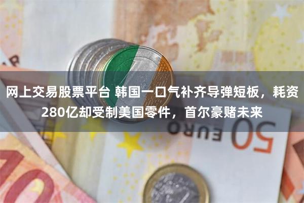 网上交易股票平台 韩国一口气补齐导弹短板，耗资280亿却受制美国零件，首尔豪赌未来