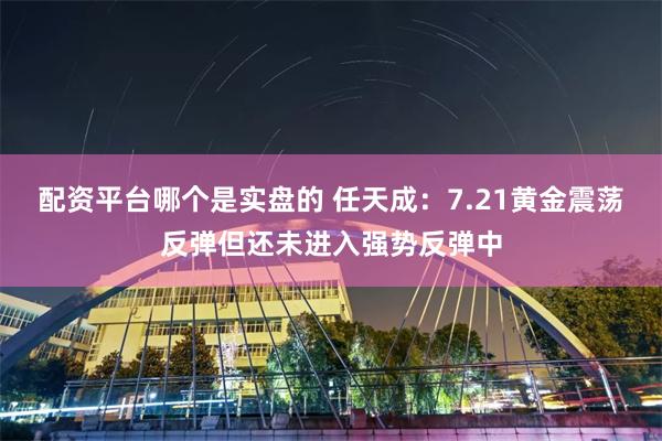 配资平台哪个是实盘的 任天成：7.21黄金震荡反弹但还未进入强势反弹中