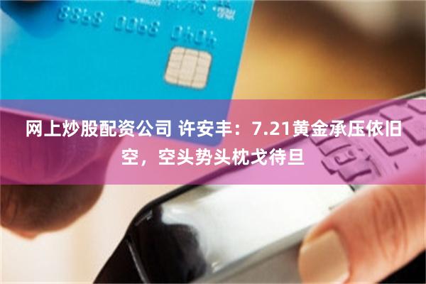 网上炒股配资公司 许安丰：7.21黄金承压依旧空，空头势头枕戈待旦