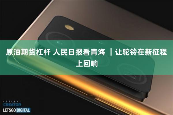 原油期货杠杆 人民日报看青海 ｜让驼铃在新征程上回响