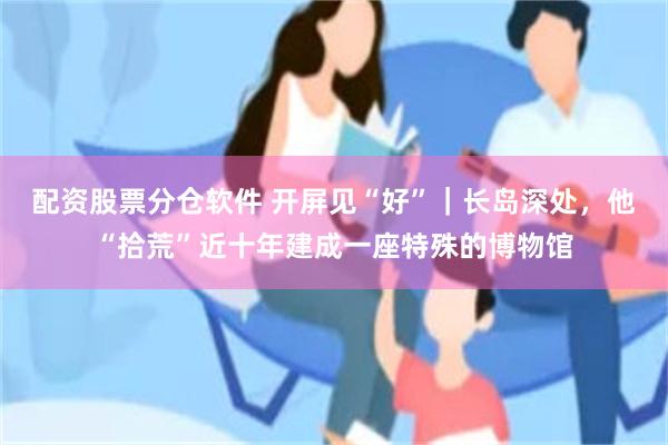 配资股票分仓软件 开屏见“好”｜长岛深处，他“拾荒”近十年建成一座特殊的博物馆