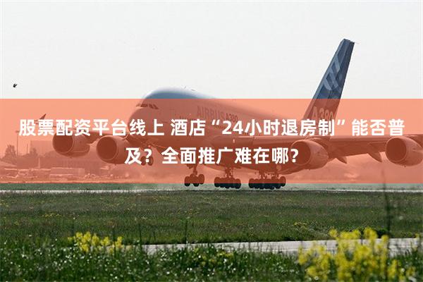 股票配资平台线上 酒店“24小时退房制”能否普及？全面推广难在哪？