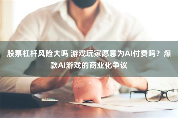 股票杠杆风险大吗 游戏玩家愿意为AI付费吗？爆款AI游戏的商业化争议