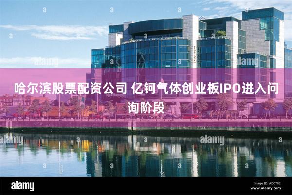 哈尔滨股票配资公司 亿钶气体创业板IPO进入问询阶段