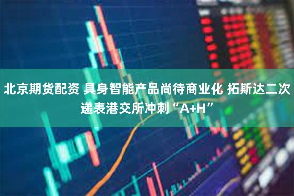 北京期货配资 具身智能产品尚待商业化 拓斯达二次递表港交所冲刺“A+H”