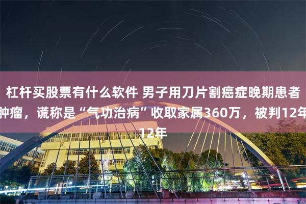 杠杆买股票有什么软件 男子用刀片割癌症晚期患者肿瘤,谎称是“气功治病”收取家属360万,被判12年