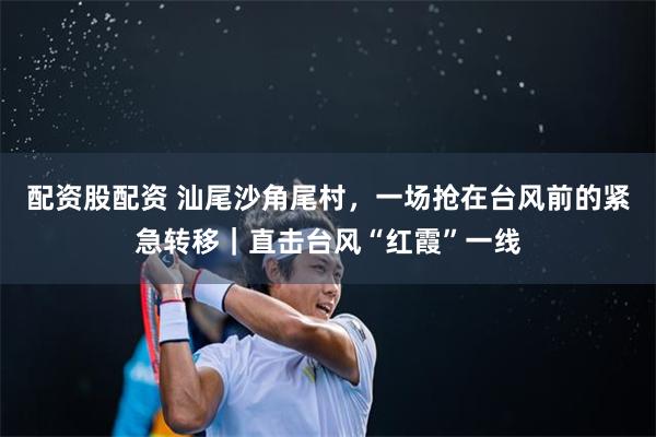 配资股配资 汕尾沙角尾村,一场抢在台风前的紧急转移|直击台风“红霞”一线