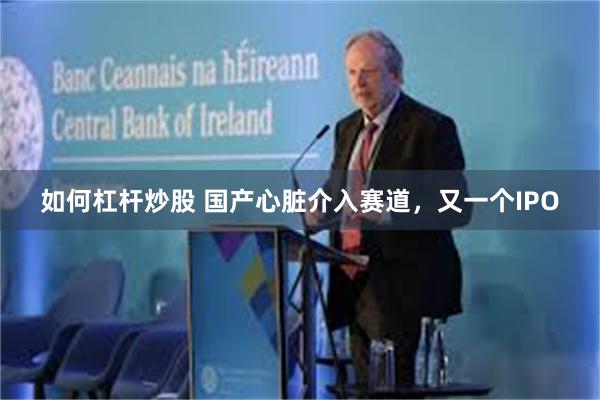 如何杠杆炒股 国产心脏介入赛道，又一个IPO