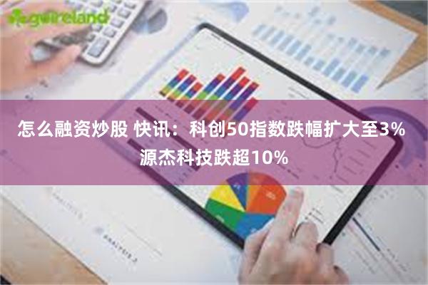 怎么融资炒股 快讯：科创50指数跌幅扩大至3% 源杰科技跌超10%