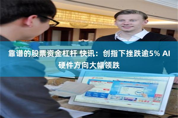 靠谱的股票资金杠杆 快讯：创指下挫跌逾5% AI硬件方向大幅领跌