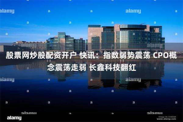 股票网炒股配资开户 快讯：指数弱势震荡 CPO概念震荡走弱 长鑫科技翻红